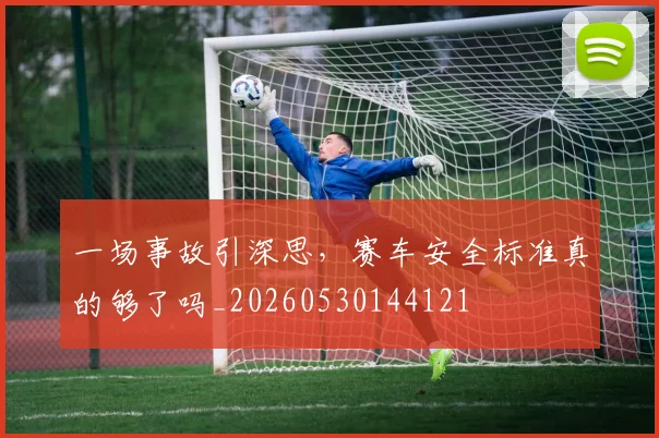一场事故引深思,赛车安全标准真的够了吗_20260530144121
