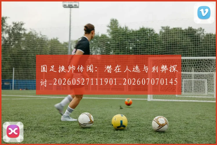 国足换帅传闻：潜在人选与利弊探讨_20260527111901_20260707014528
