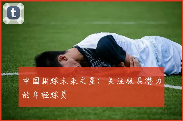 中国排球未来之星：关注极具潜力的年轻球员