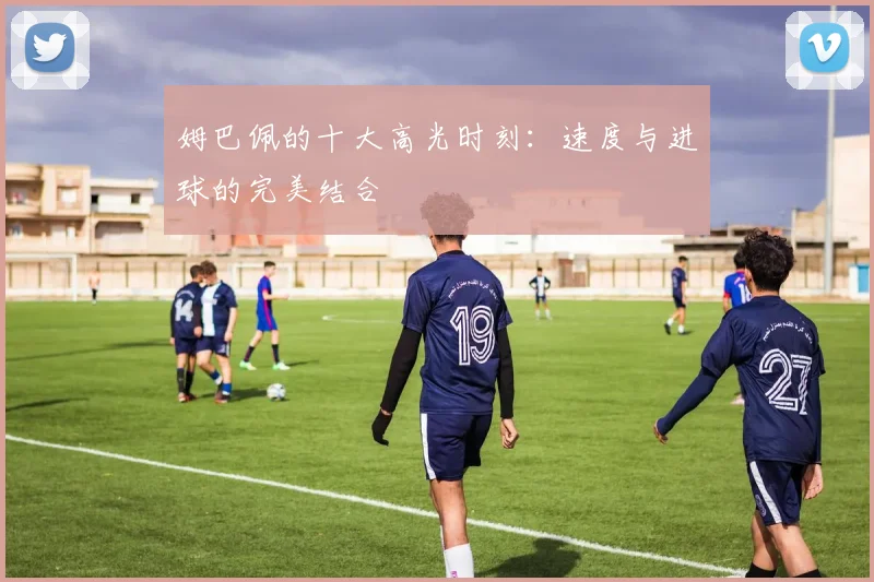 姆巴佩的十大高光时刻：速度与进球的完美结合