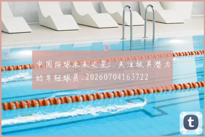 中国排球未来之星：关注极具潜力的年轻球员_20260704163722