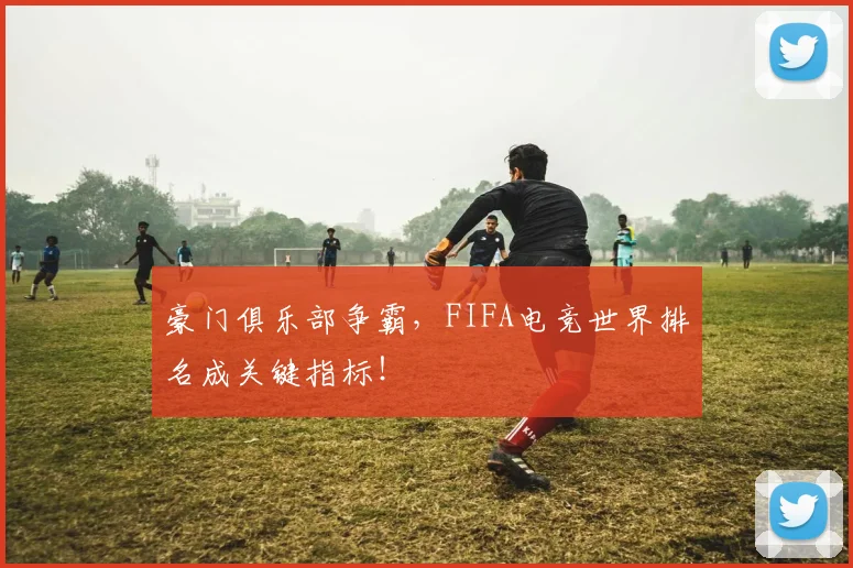 豪门俱乐部争霸,FIFA电竞世界排名成关键指标!