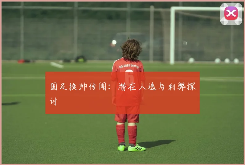国足换帅传闻：潜在人选与利弊探讨