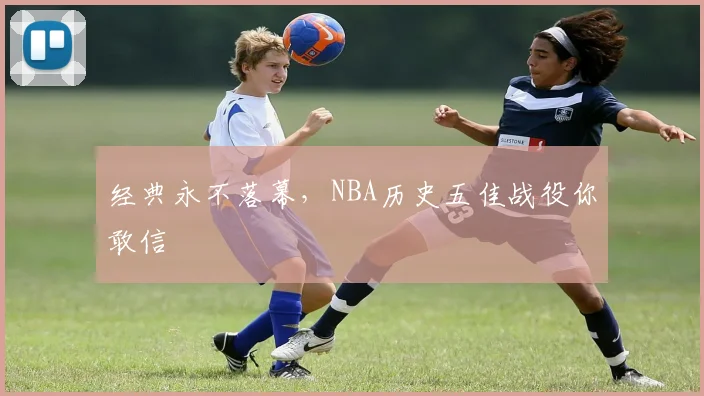 经典永不落幕,NBA历史五佳战役你敢信