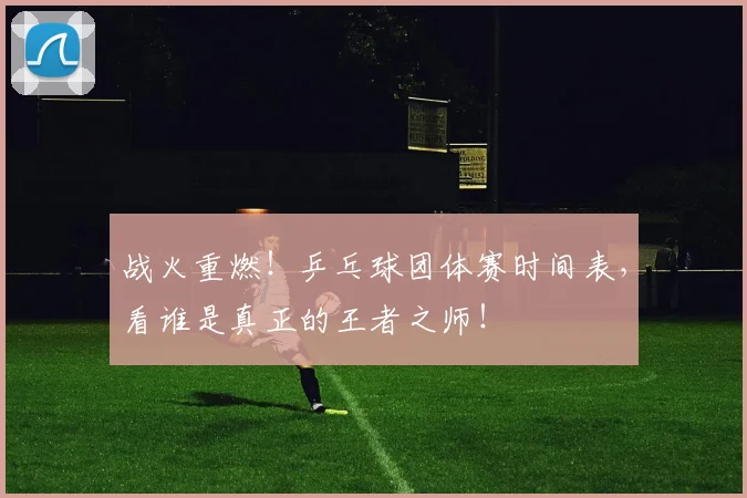 战火重燃!乒乓球团体赛时间表,看谁是真正的王者之师!