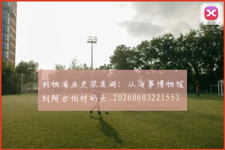 利物浦历史深度游:从海事博物馆到阿尔伯特码头_20260603221553