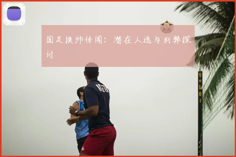 国足换帅传闻：潜在人选与利弊探讨