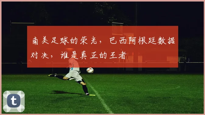 南美足球的荣光,巴西阿根廷数据对决,谁是真正的王者
