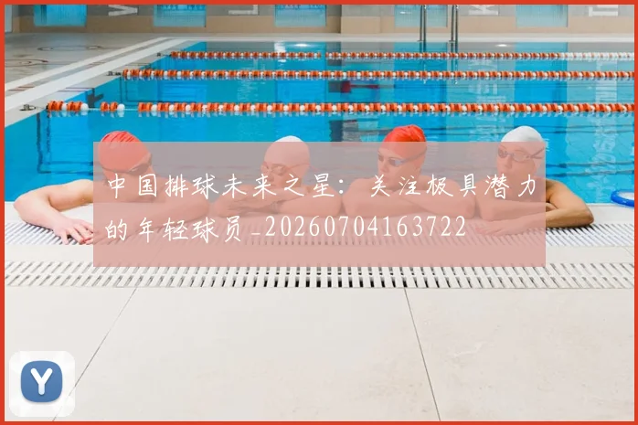 中国排球未来之星:关注极具潜力的年轻球员_20260704163722