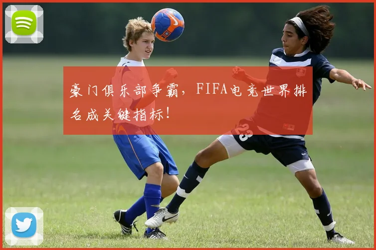 豪门俱乐部争霸,FIFA电竞世界排名成关键指标!