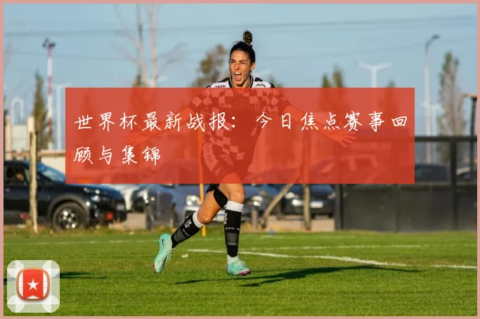 世界杯最新战报:今日焦点赛事回顾与集锦