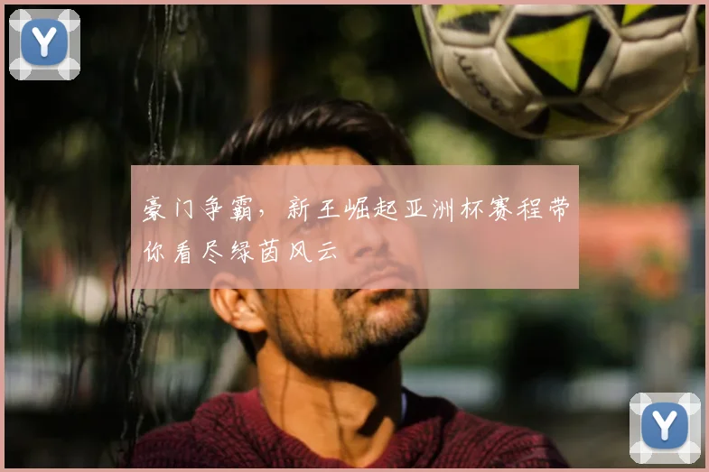 豪门争霸,新王崛起亚洲杯赛程带你看尽绿茵风云