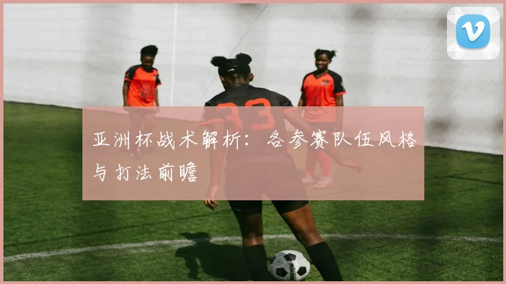 亚洲杯战术解析:各参赛队伍风格与打法前瞻