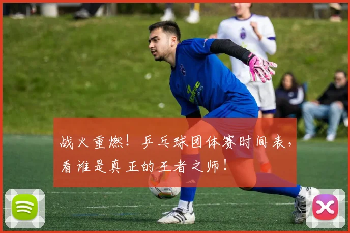 战火重燃！乒乓球团体赛时间表，看谁是真正的王者之师！