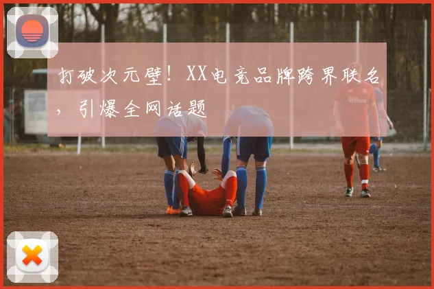打破次元壁！XX电竞品牌跨界联名，引爆全网话题