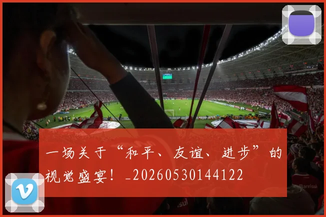 一场关于“和平、友谊、进步”的视觉盛宴!_20260530144122