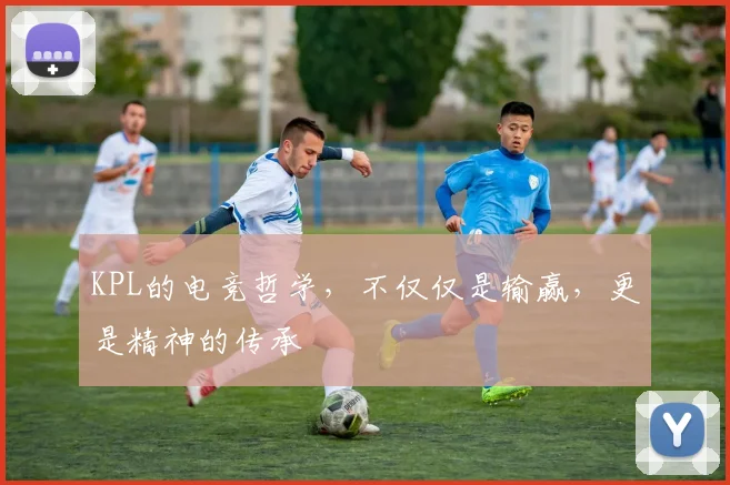 KPL的电竞哲学，不仅仅是输赢，更是精神的传承
