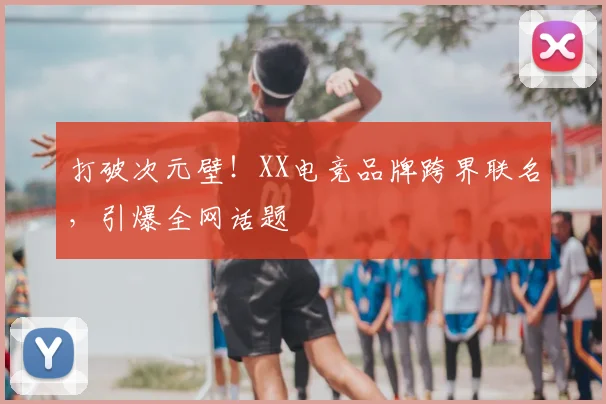 打破次元壁！XX电竞品牌跨界联名，引爆全网话题