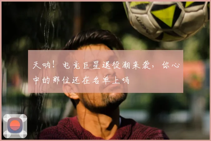 天呐！电竞巨星退役潮来袭，你心中的那位还在名单上吗