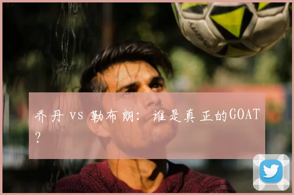 乔丹 vs 勒布朗:谁是真正的GOAT?