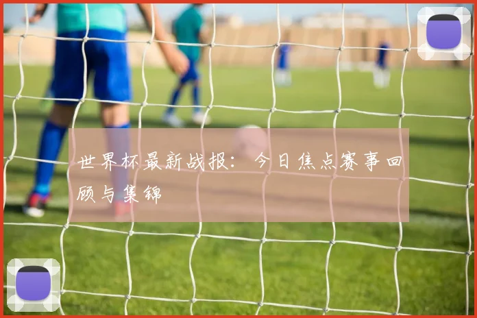 世界杯最新战报：今日焦点赛事回顾与集锦