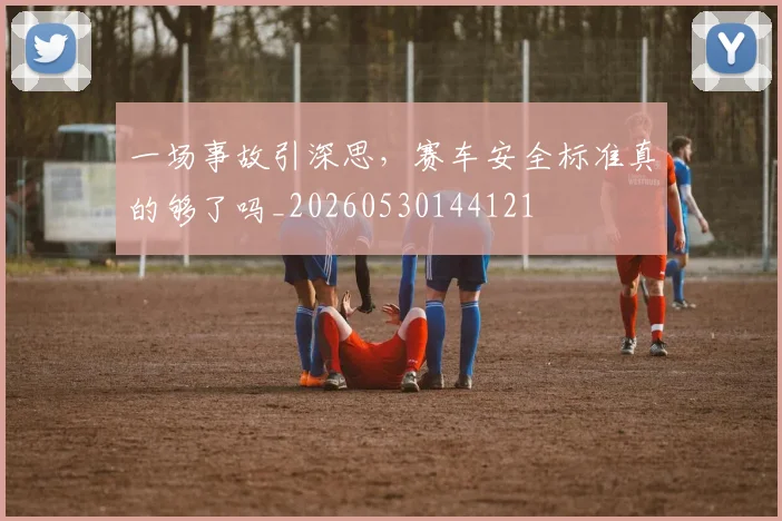 一场事故引深思，赛车安全标准真的够了吗_20260530144121