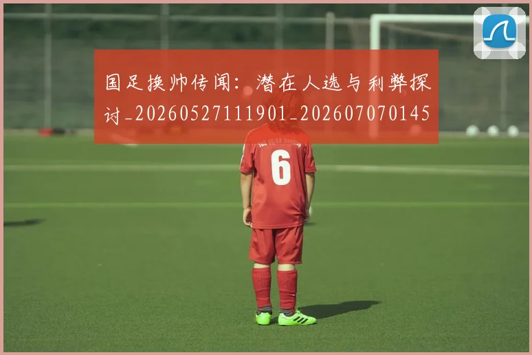 国足换帅传闻:潜在人选与利弊探讨_20260527111901_20260707014528